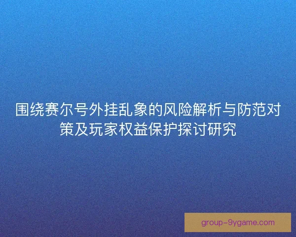 围绕赛尔号外挂乱象的风险解析与防范对策及玩家权益保护探讨研究