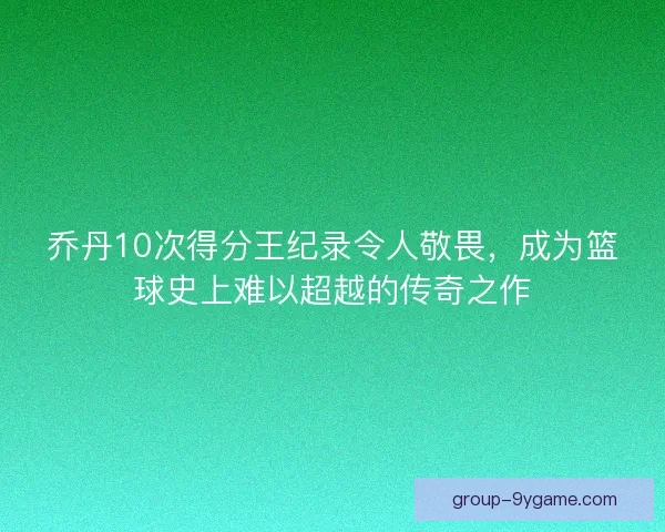 乔丹10次得分王纪录令人敬畏，成为篮球史上难以超越的传奇之作